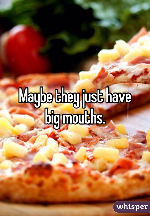 Maybe they just have 
big mouths.