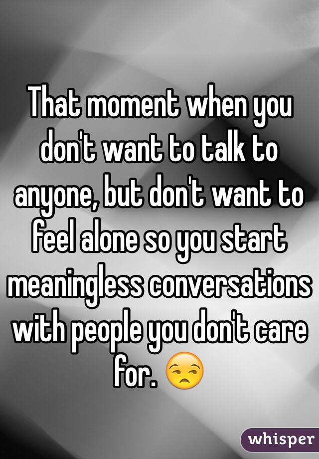 That moment when you don't want to talk to anyone, but don't want to feel alone so you start meaningless conversations with people you don't care for. 😒