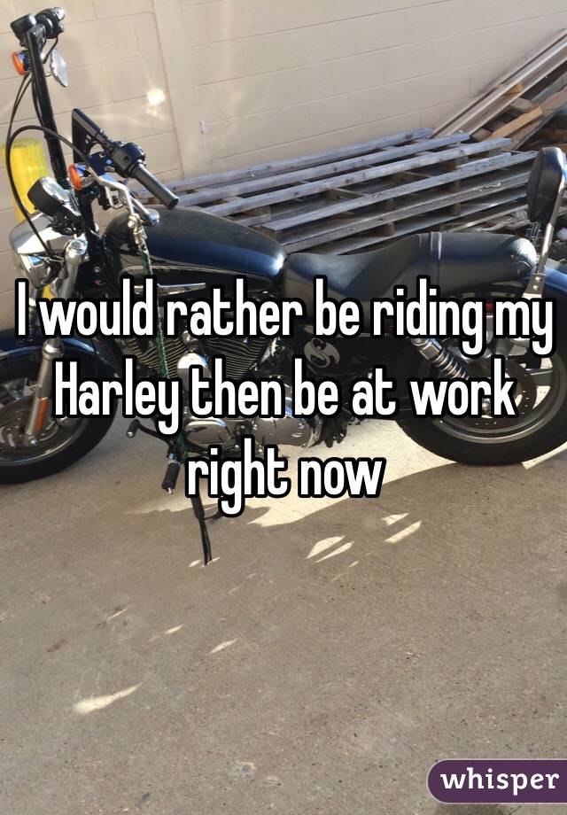 I would rather be riding my Harley then be at work right now