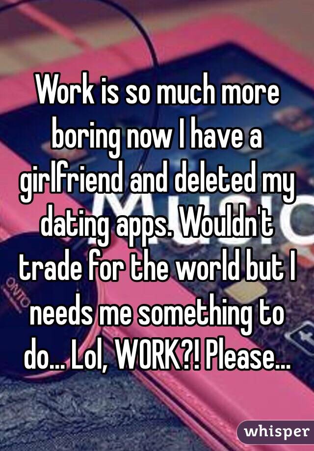 Work is so much more boring now I have a girlfriend and deleted my dating apps. Wouldn't trade for the world but I needs me something to do... Lol, WORK?! Please...