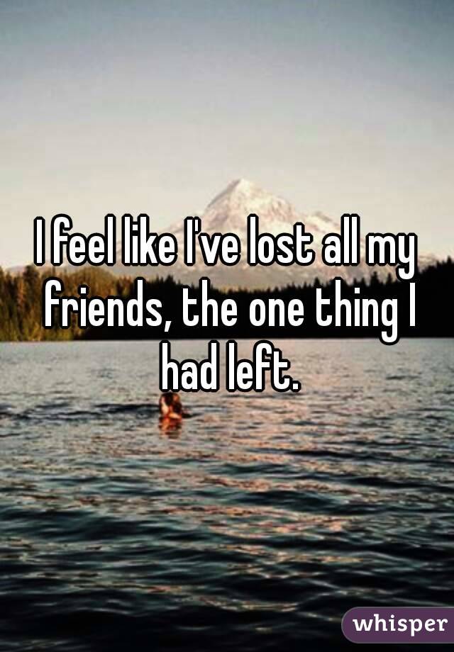 I feel like I've lost all my friends, the one thing I had left.