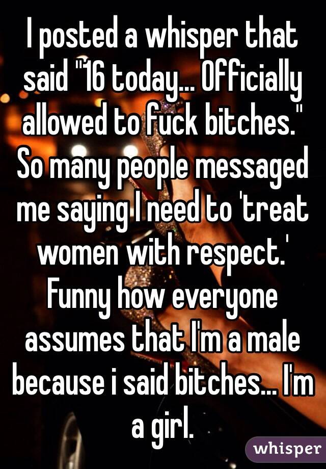 I posted a whisper that said "16 today... Officially allowed to fuck bitches."
So many people messaged me saying I need to 'treat women with respect.' Funny how everyone assumes that I'm a male because i said bitches... I'm a girl. 