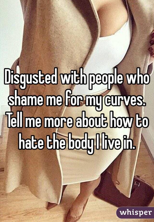 Disgusted with people who shame me for my curves. Tell me more about how to hate the body I live in. 