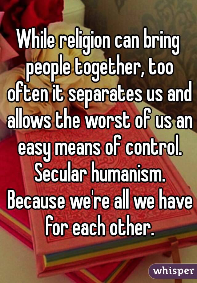 While religion can bring people together, too often it separates us and allows the worst of us an easy means of control. Secular humanism. Because we're all we have for each other.