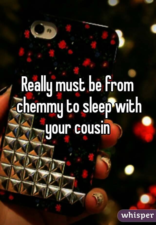 Really must be from chemmy to sleep with your cousin 