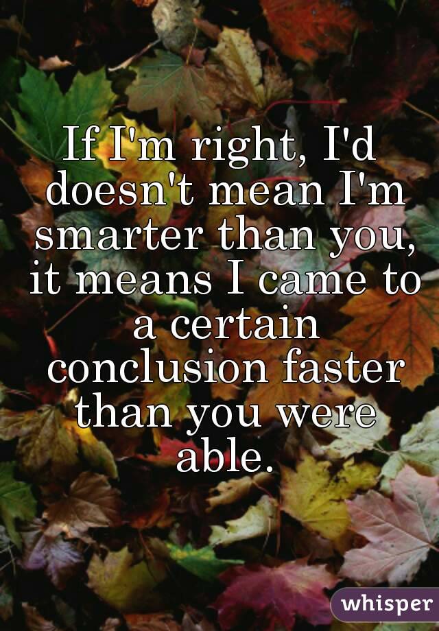 If I'm right, I'd doesn't mean I'm smarter than you, it means I came to a certain conclusion faster than you were able.