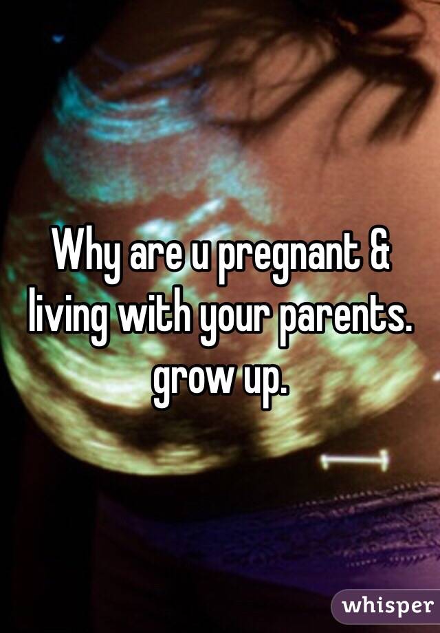 Why are u pregnant & living with your parents. grow up. 