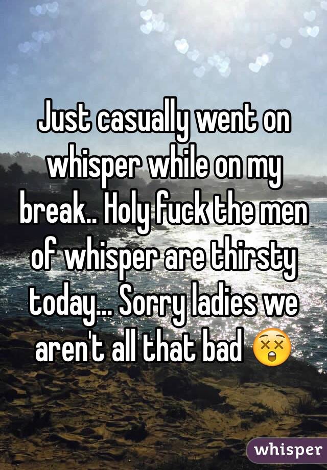 Just casually went on whisper while on my break.. Holy fuck the men of whisper are thirsty today... Sorry ladies we aren't all that bad 😲