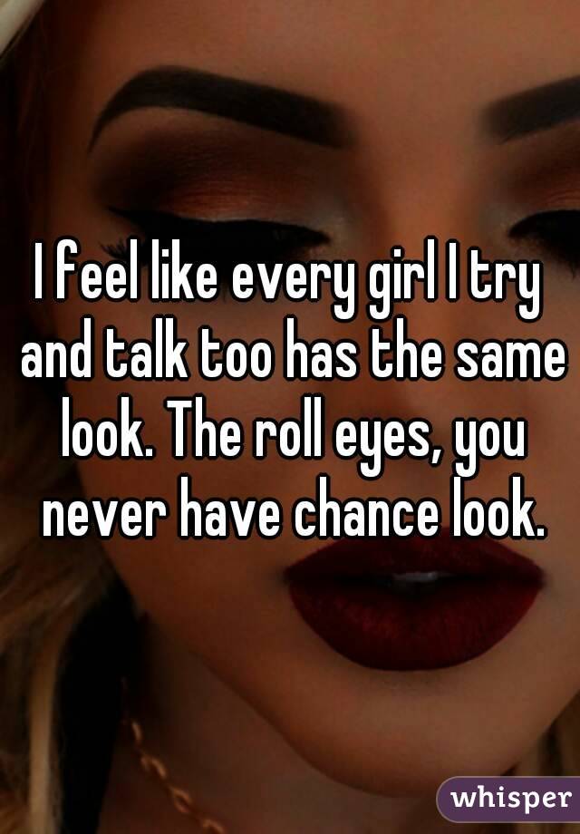 I feel like every girl I try and talk too has the same look. The roll eyes, you never have chance look.