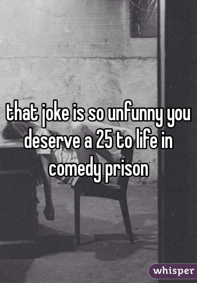 that joke is so unfunny you deserve a 25 to life in comedy prison