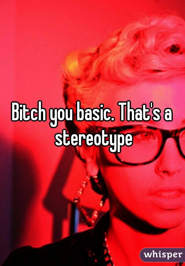 Bitch you basic. That's a stereotype