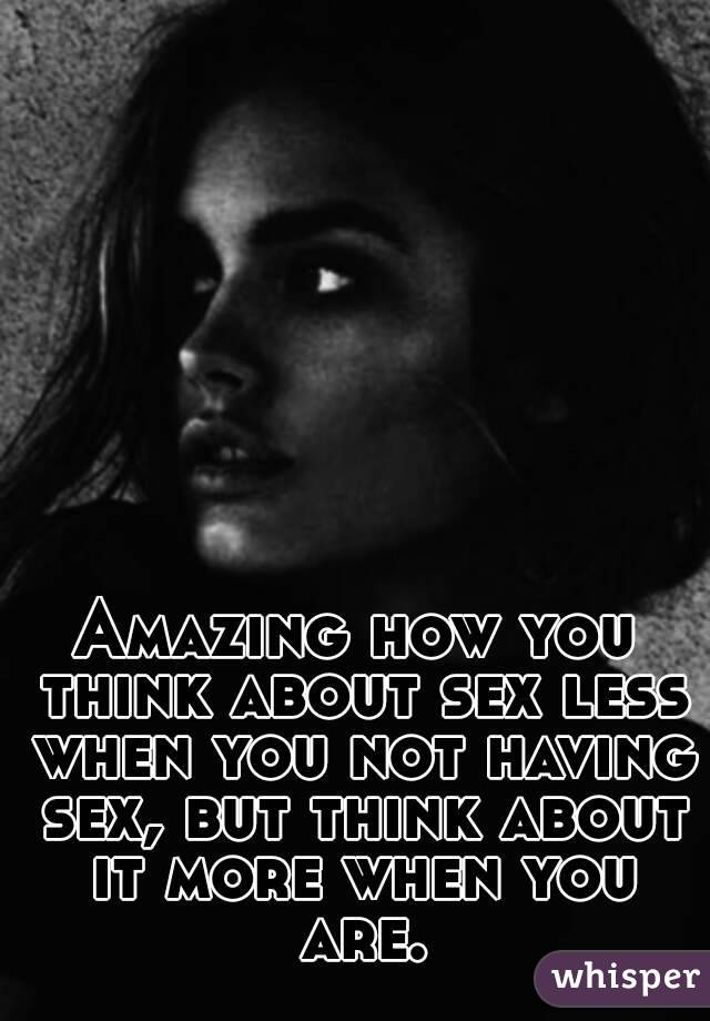 Amazing how you think about sex less when you not having sex, but think about it more when you are.