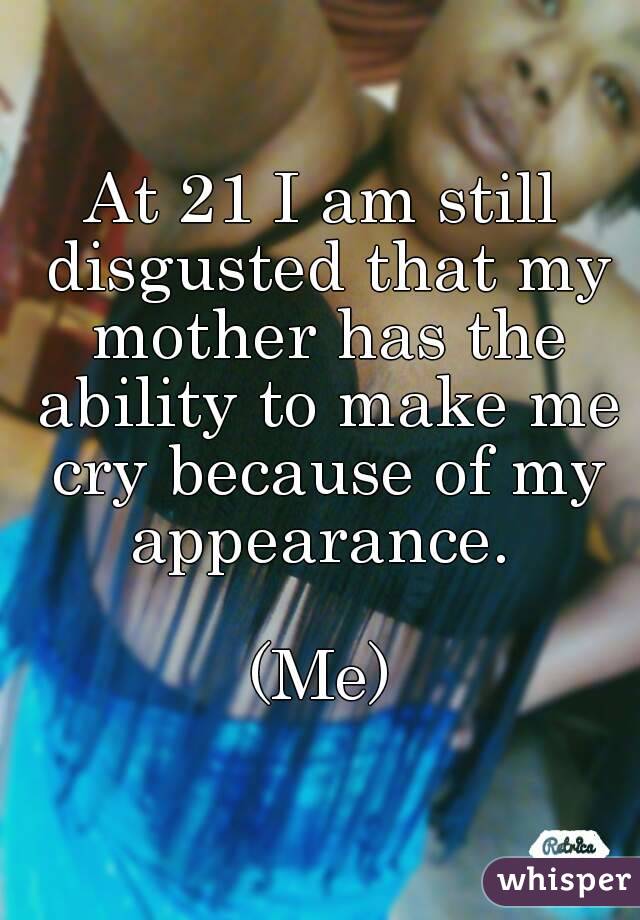 At 21 I am still disgusted that my mother has the ability to make me cry because of my appearance. 

(Me)