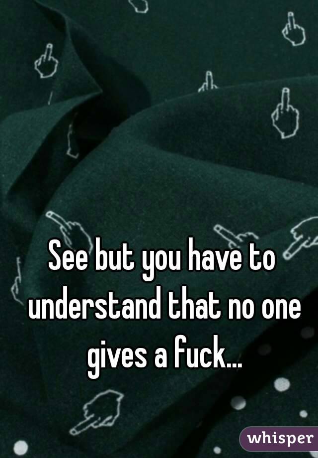 See but you have to understand that no one gives a fuck...