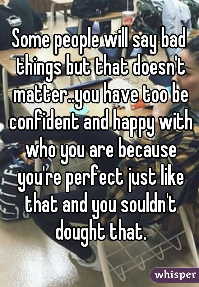 Some people will say bad things but that doesn't matter..you have too be confident and happy with who you are because you're perfect just like that and you souldn't dought that.