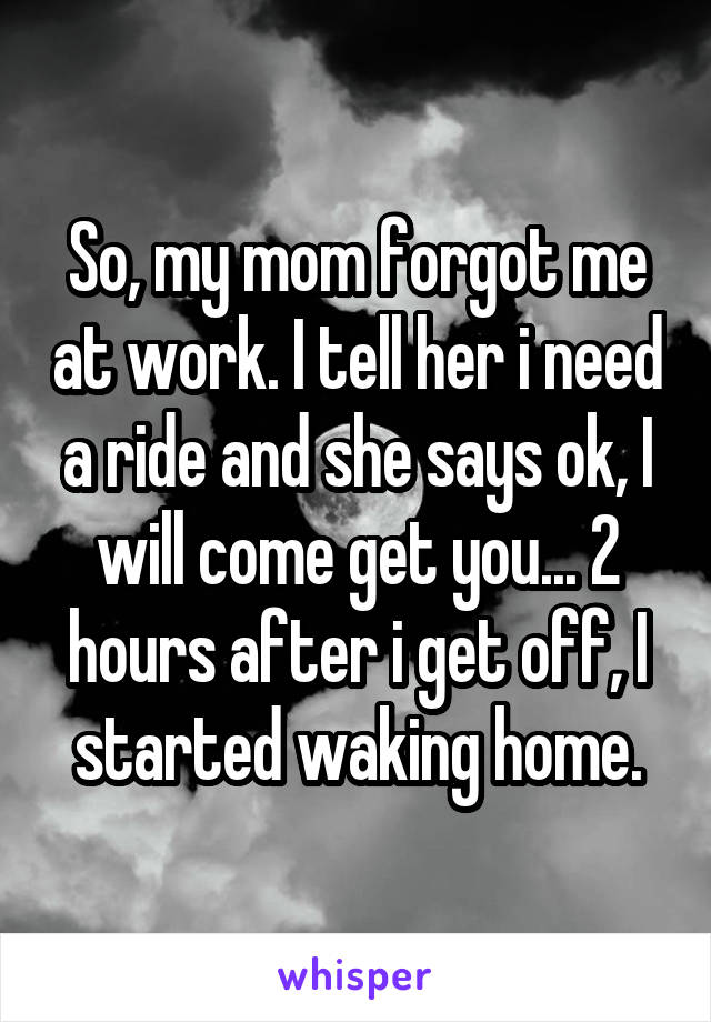 So, my mom forgot me at work. I tell her i need a ride and she says ok, I will come get you... 2 hours after i get off, I started waking home.