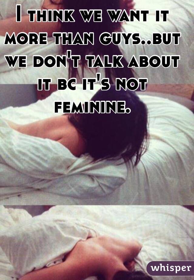 I think we want it more than guys..but we don't talk about it bc it's not feminine. 