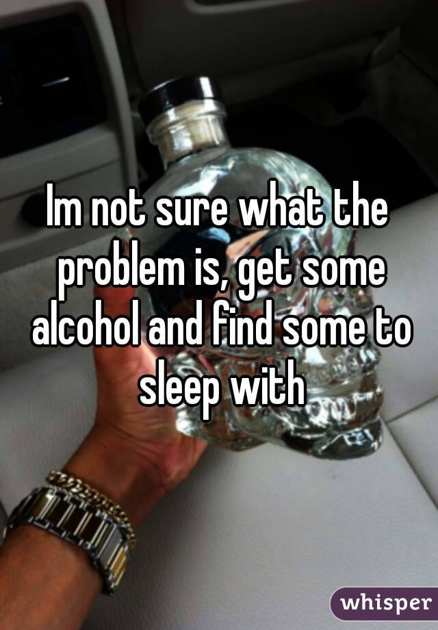 Im not sure what the problem is, get some alcohol and find some to sleep with