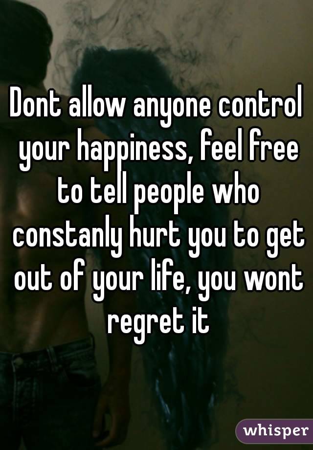Dont allow anyone control your happiness, feel free to tell people who constanly hurt you to get out of your life, you wont regret it