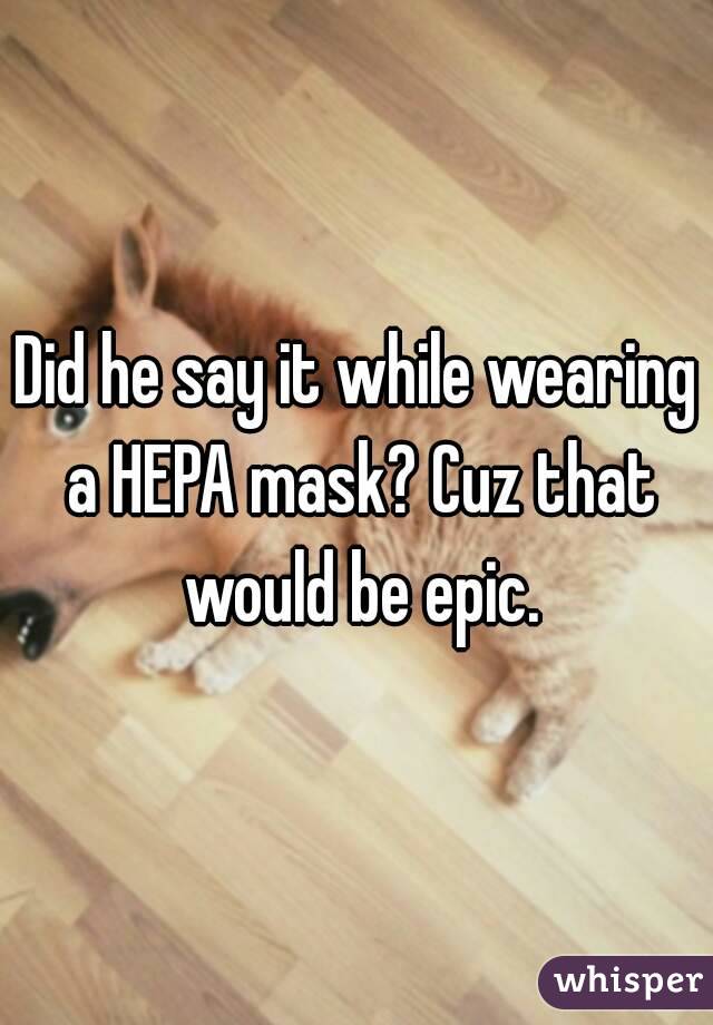 Did he say it while wearing a HEPA mask? Cuz that would be epic.