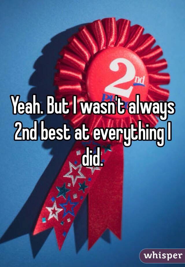 Yeah. But I wasn't always 2nd best at everything I did. 