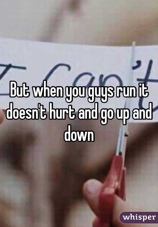 But when you guys run it doesn't hurt and go up and down 