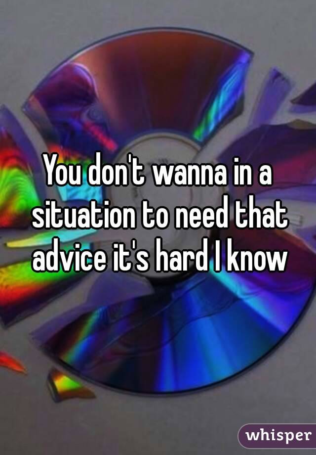 You don't wanna in a situation to need that advice it's hard I know