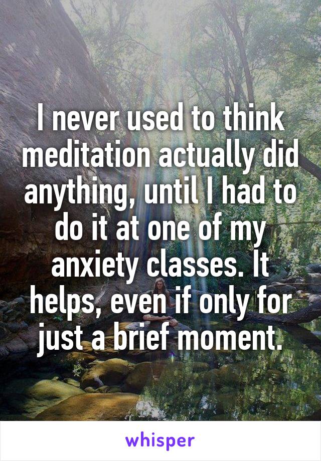 I never used to think meditation actually did anything, until I had to do it at one of my anxiety classes. It helps, even if only for just a brief moment.