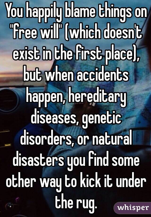 You happily blame things on "free will" (which doesn't exist in the first place), but when accidents happen, hereditary diseases, genetic disorders, or natural disasters you find some other way to kick it under the rug. 