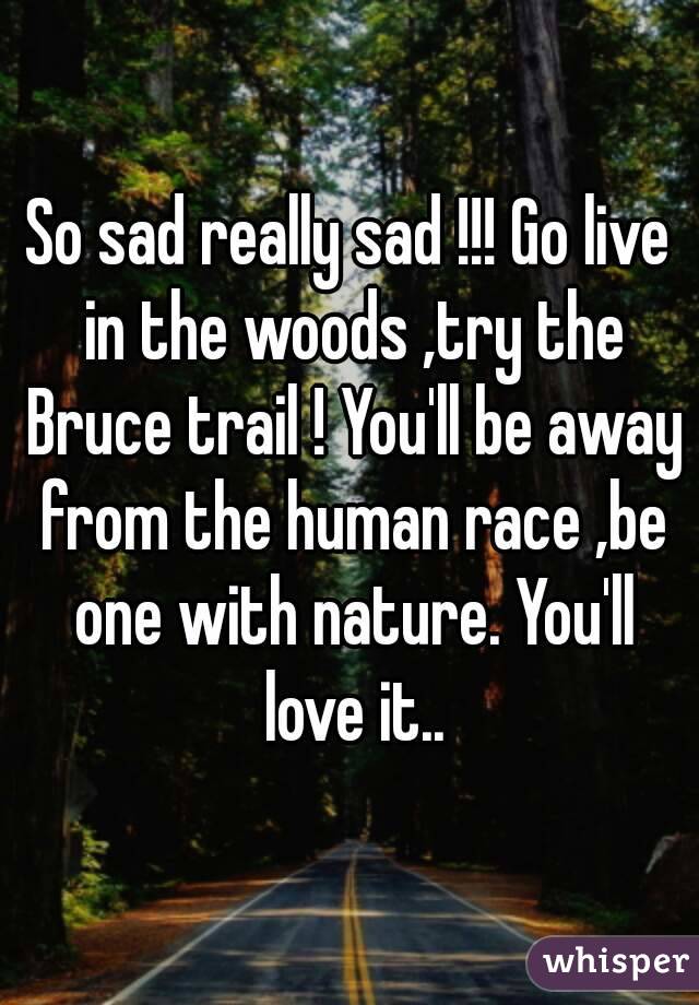 So sad really sad !!! Go live in the woods ,try the Bruce trail ! You'll be away from the human race ,be one with nature. You'll love it..