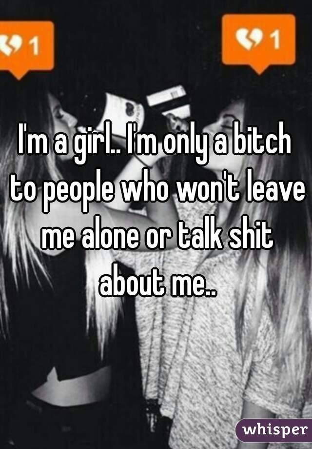 I'm a girl.. I'm only a bitch to people who won't leave me alone or talk shit about me..