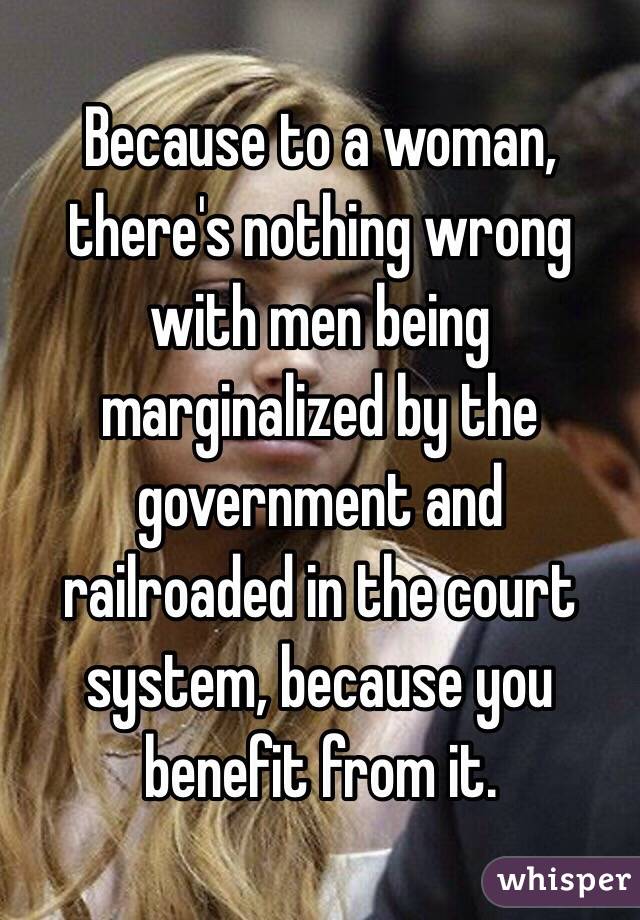 Because to a woman, there's nothing wrong with men being marginalized by the government and railroaded in the court system, because you benefit from it. 