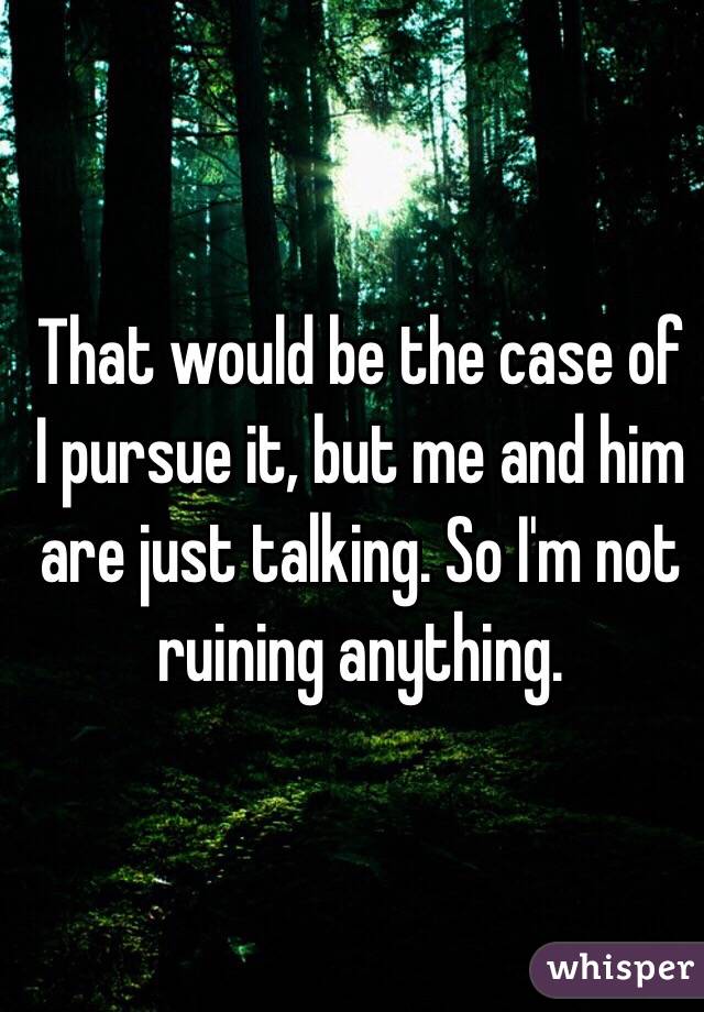 That would be the case of I pursue it, but me and him are just talking. So I'm not  ruining anything.  