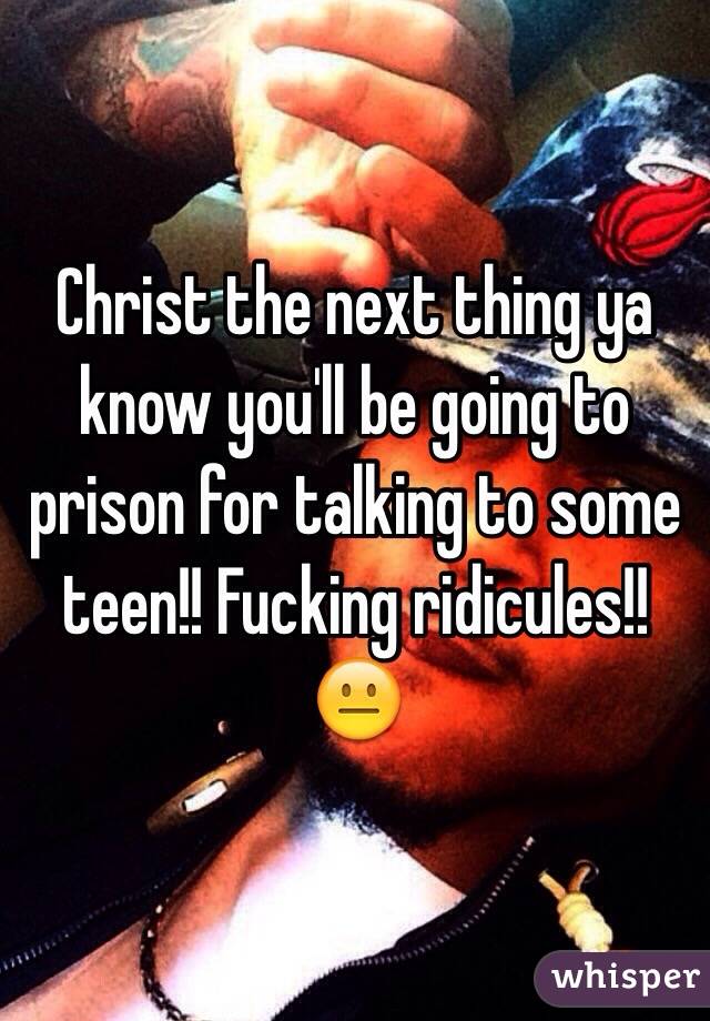 Christ the next thing ya know you'll be going to prison for talking to some teen!! Fucking ridicules!!😐 