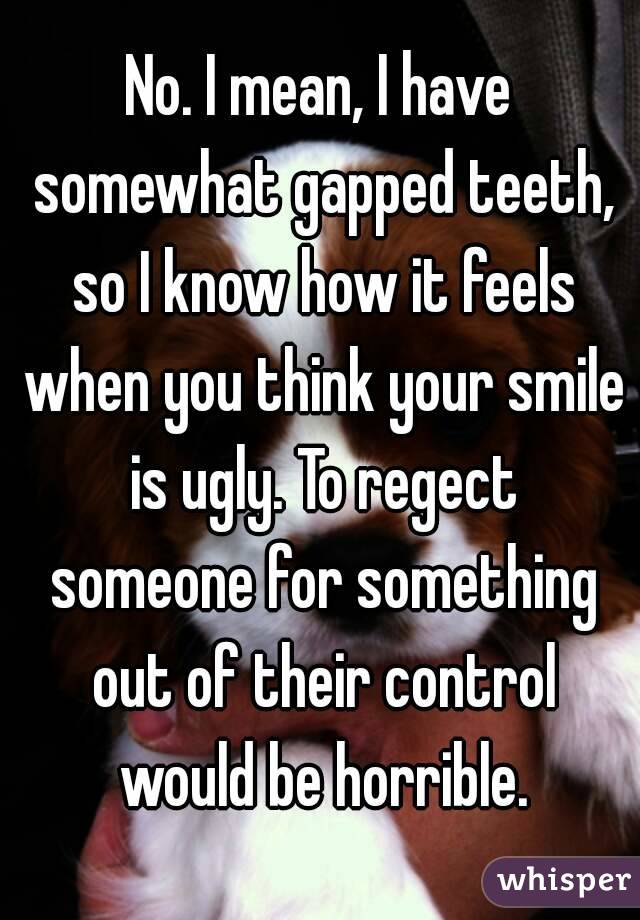 No. I mean, I have somewhat gapped teeth, so I know how it feels when you think your smile is ugly. To regect someone for something out of their control would be horrible.