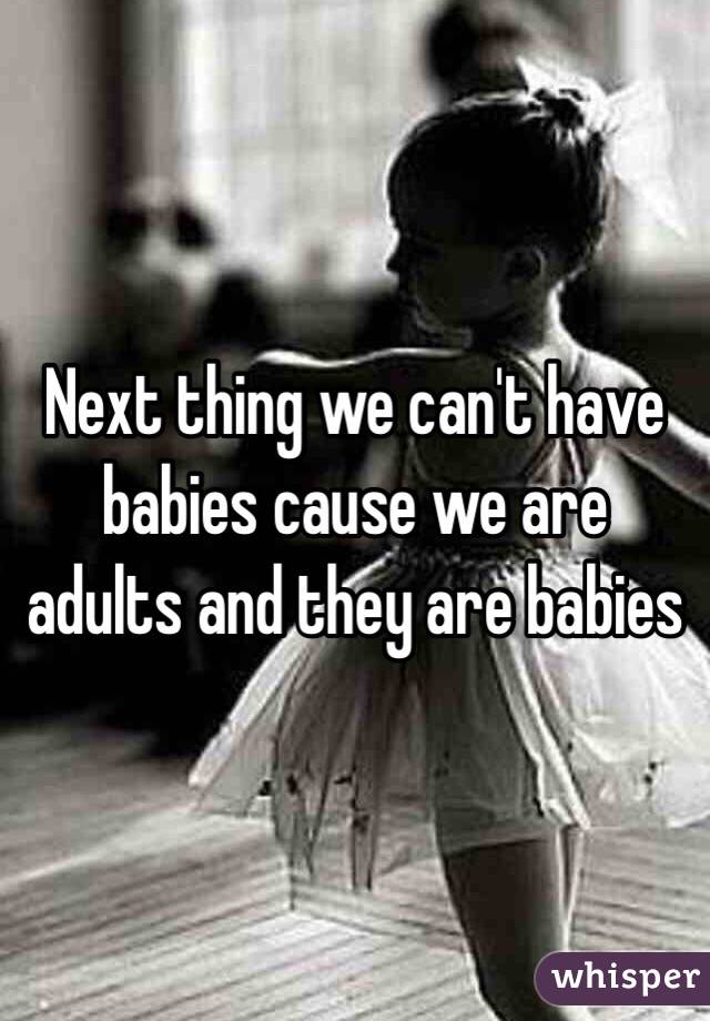 Next thing we can't have babies cause we are adults and they are babies 