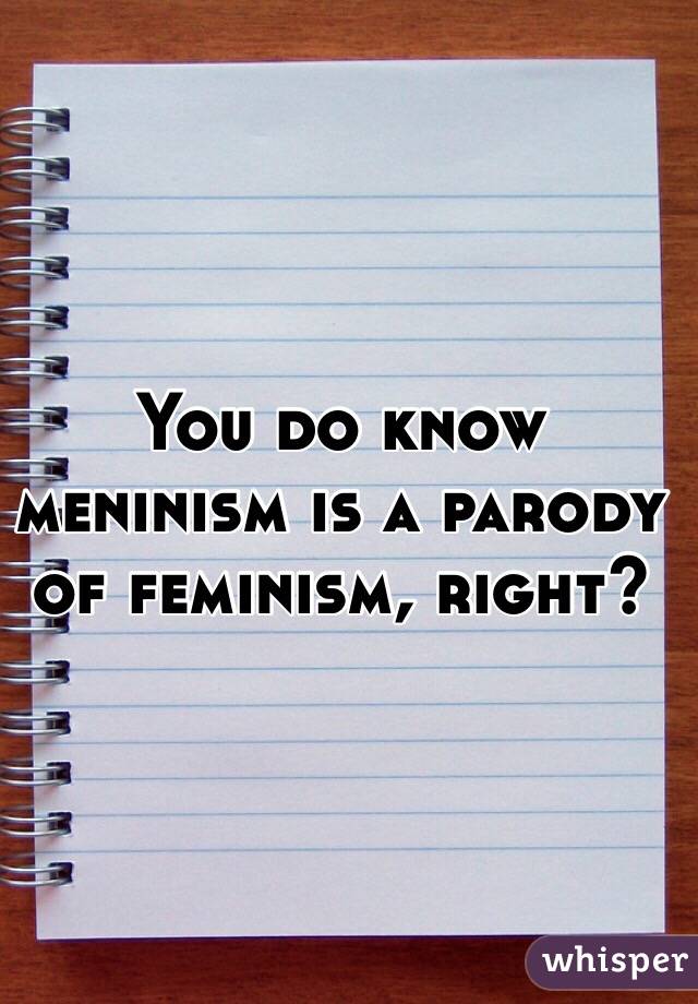 You do know meninism is a parody of feminism, right?