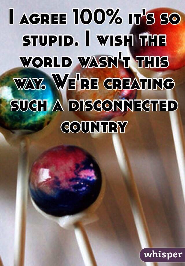 I agree 100% it's so stupid. I wish the world wasn't this way. We're creating such a disconnected country 