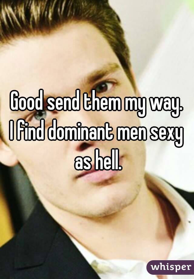 Good send them my way.
I find dominant men sexy as hell.