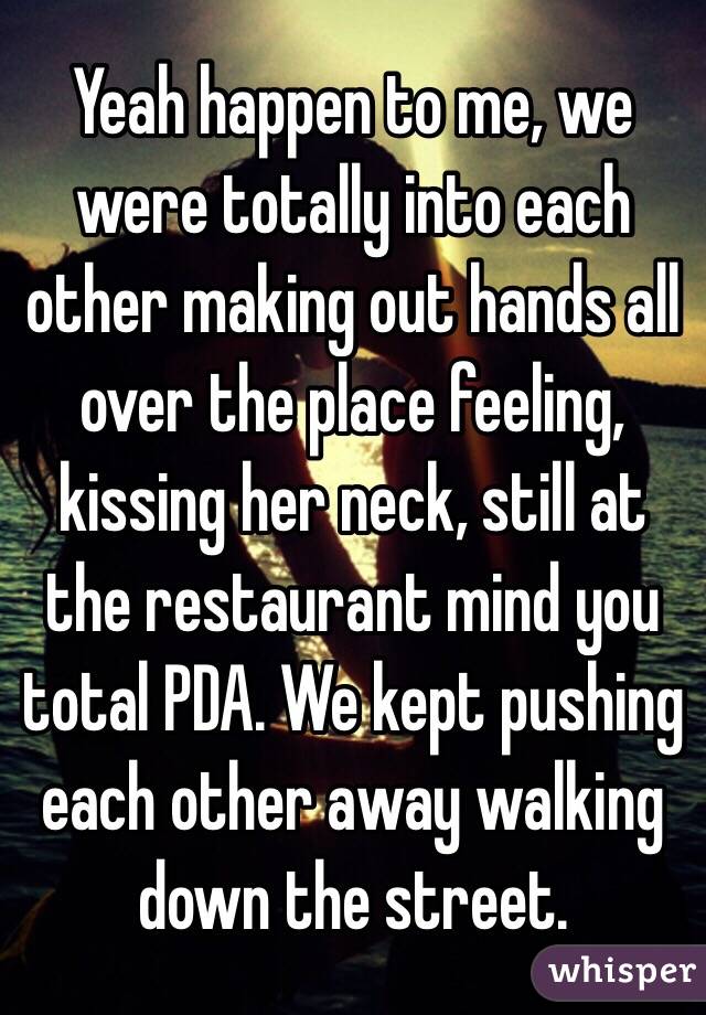 Yeah happen to me, we were totally into each other making out hands all over the place feeling, kissing her neck, still at the restaurant mind you total PDA. We kept pushing each other away walking down the street. 