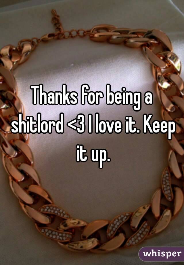 Thanks for being a shitlord <3 I love it. Keep it up.