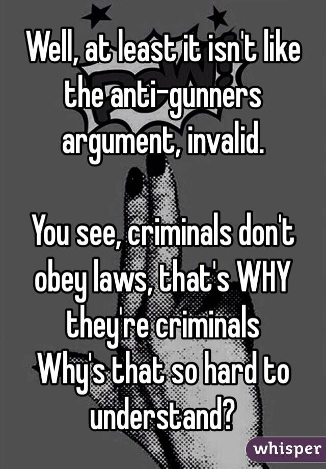 Well, at least it isn't like the anti-gunners argument, invalid.

You see, criminals don't obey laws, that's WHY they're criminals 
Why's that so hard to understand?