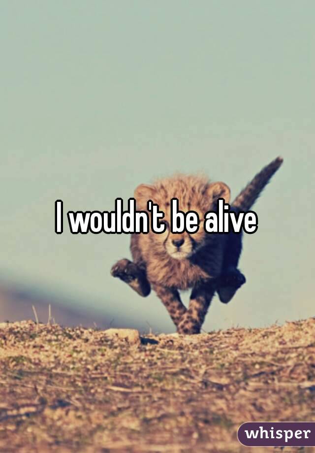 I wouldn't be alive
