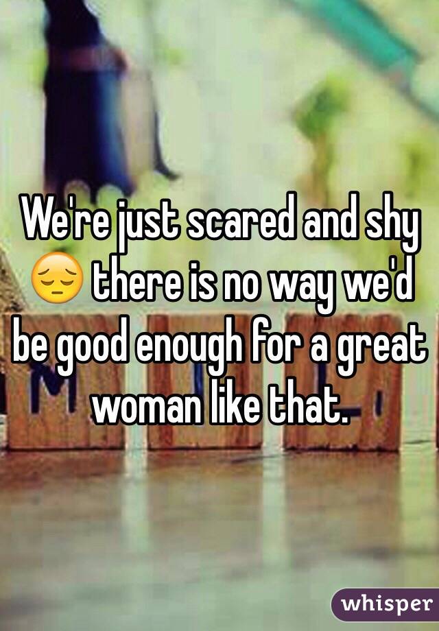 We're just scared and shy 😔 there is no way we'd be good enough for a great woman like that.