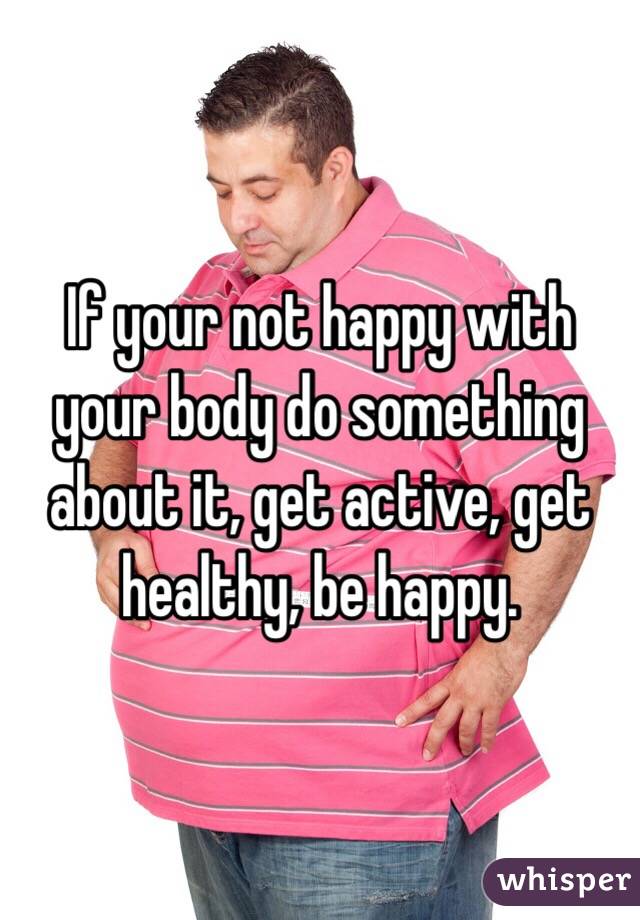 If your not happy with your body do something about it, get active, get healthy, be happy.