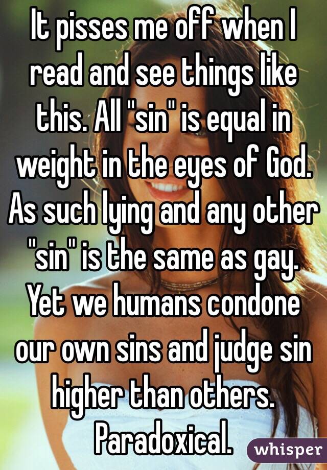 It pisses me off when I read and see things like this. All "sin" is equal in weight in the eyes of God. As such lying and any other "sin" is the same as gay. Yet we humans condone our own sins and judge sin higher than others. Paradoxical. 