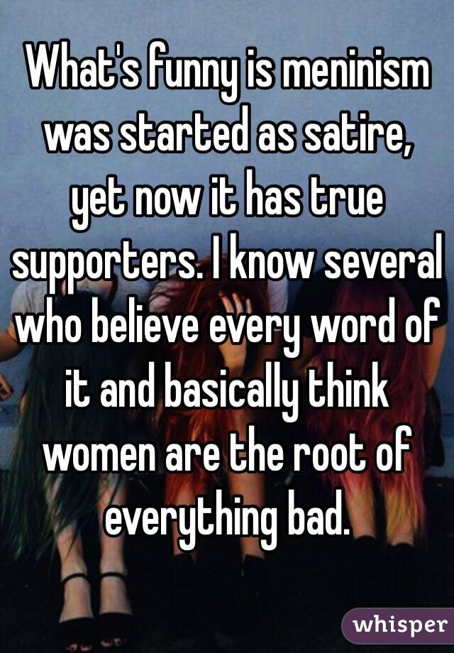 What's funny is meninism was started as satire, yet now it has true supporters. I know several who believe every word of it and basically think women are the root of everything bad.