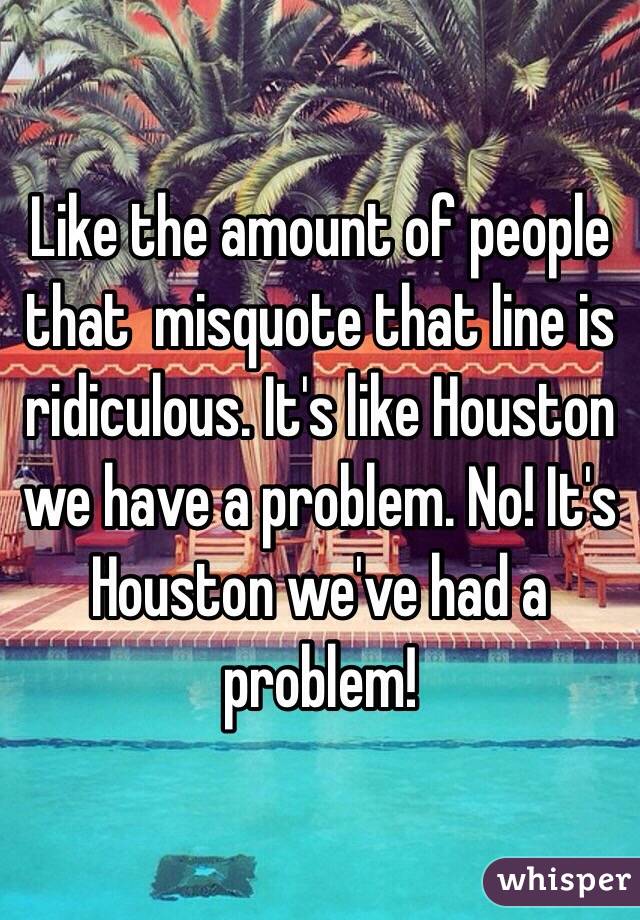 Like the amount of people that  misquote that line is ridiculous. It's like Houston we have a problem. No! It's Houston we've had a problem!