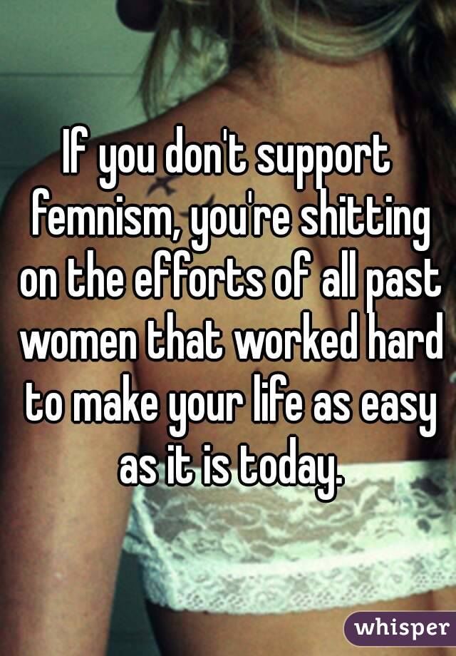 If you don't support femnism, you're shitting on the efforts of all past women that worked hard to make your life as easy as it is today.