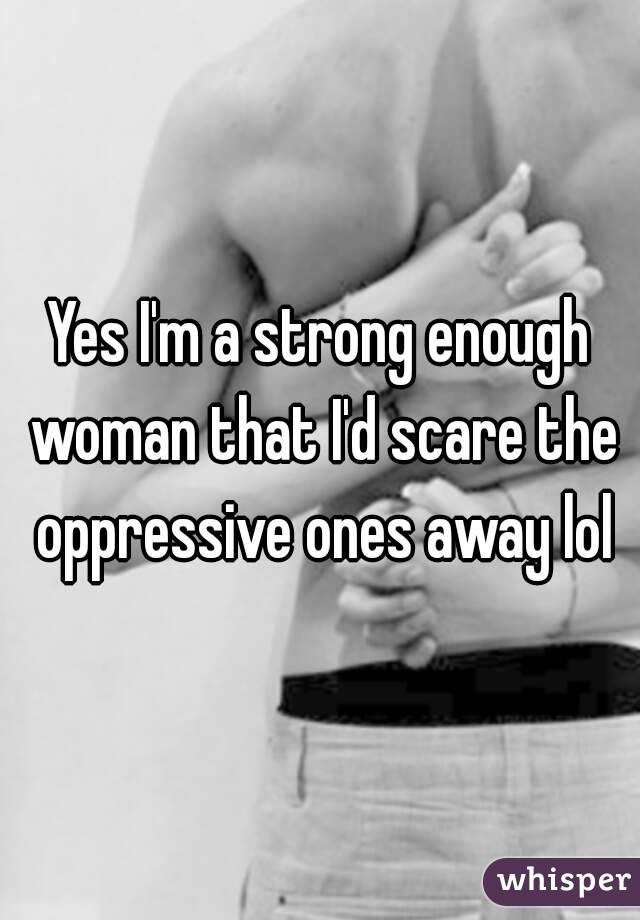 Yes I'm a strong enough woman that I'd scare the oppressive ones away lol